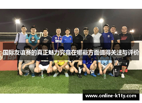 国际友谊赛的真正魅力究竟在哪些方面值得关注与评价