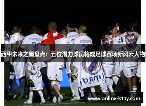 西甲未来之星盘点：五位潜力球员将成足球赛场新风云人物