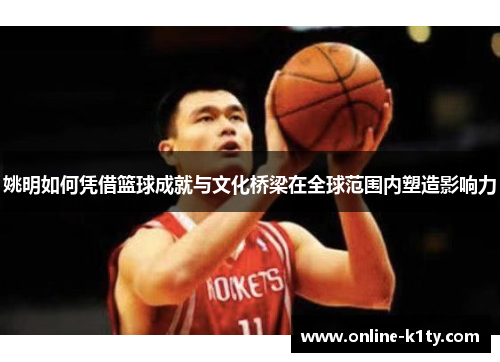 姚明如何凭借篮球成就与文化桥梁在全球范围内塑造影响力