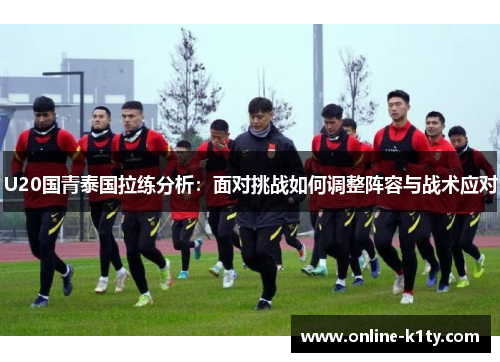 U20国青泰国拉练分析：面对挑战如何调整阵容与战术应对