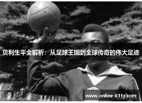 贝利生平全解析:从足球王国到全球传奇的伟大足迹