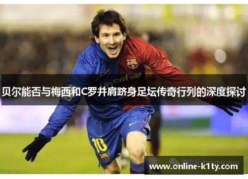 贝尔能否与梅西和C罗并肩跻身足坛传奇行列的深度探讨